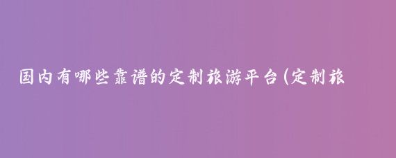 国内有哪些靠谱的定制旅游平台(定制旅游 哪个好)