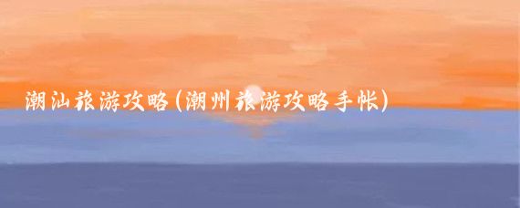 潮汕旅游攻略(潮州旅游攻略手帐)