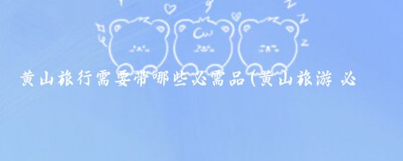黄山旅行需要带哪些必需品(黄山旅游 必备)