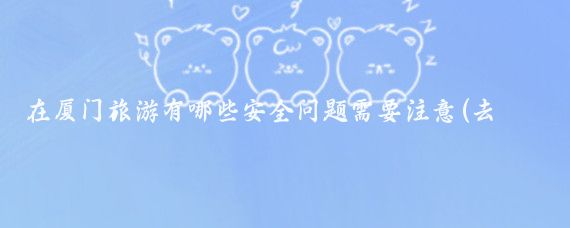在厦门旅游有哪些安全问题需要注意(去厦门旅游注意)