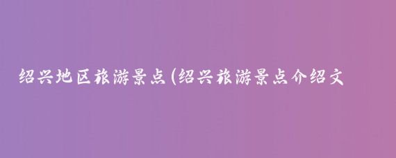 绍兴地区旅游景点(绍兴旅游景点介绍文案)