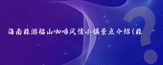 海南旅游福山咖啡风情小镇景点介绍(旅游 海南小镇风情)