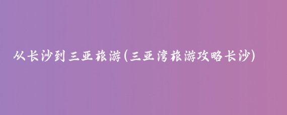 从长沙到三亚旅游(三亚湾旅游攻略长沙)