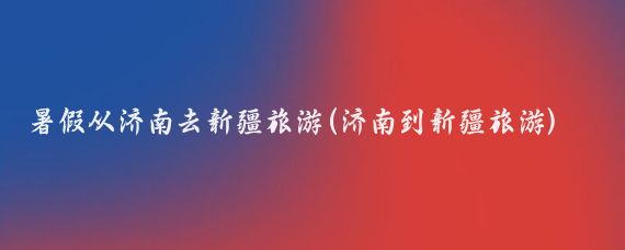 暑假从济南去新疆旅游(济南到新疆旅游)