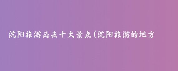 沈阳旅游必去十大景点(沈阳旅游的地方有哪些)