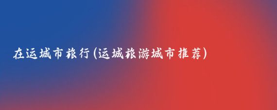 在运城市旅行(运城旅游城市推荐)