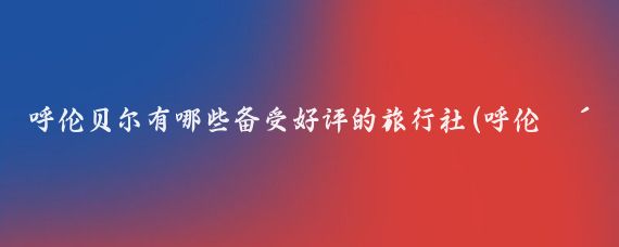 呼伦贝尔有哪些备受好评的旅行社(呼伦贝尔旅游旅行社)