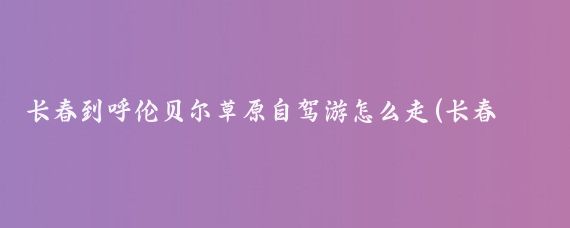 长春到呼伦贝尔草原自驾游怎么走(长春呼伦贝尔旅游)