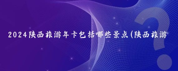2024陕西旅游年卡包括哪些景点(陕西旅游年卡景区)