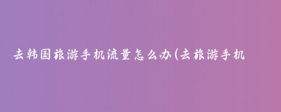 去韩国旅游手机流量怎么办(去旅游手机流量)