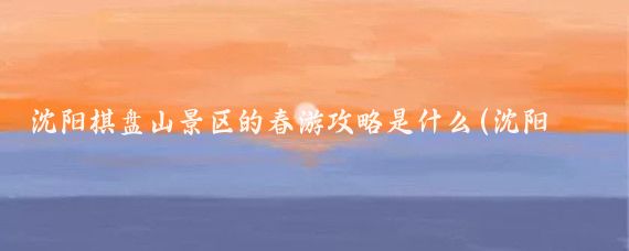 沈阳棋盘山景区的春游攻略是什么(沈阳棋盘山旅游)