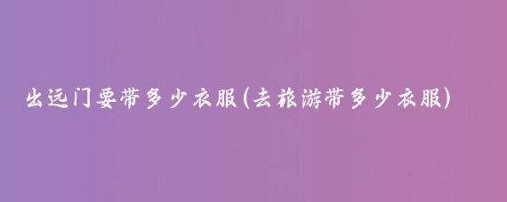 出远门要带多少衣服(去旅游带多少衣服)