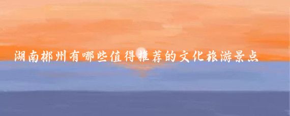 湖南郴州有哪些值得推荐的文化旅游景点(郴州有哪些旅游)