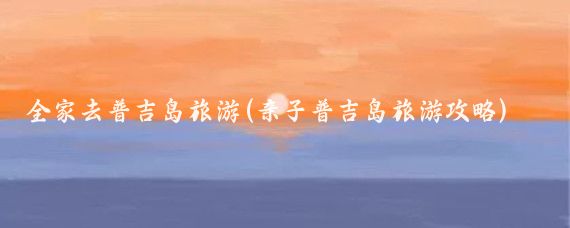 全家去普吉岛旅游(亲子普吉岛旅游攻略)
