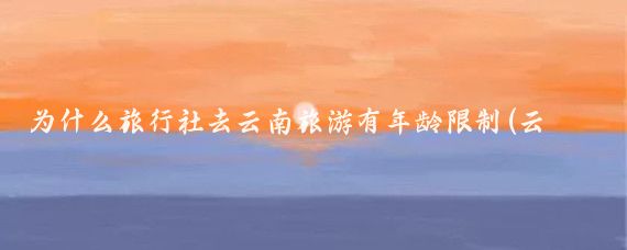 为什么旅行社去云南旅游有年龄限制(云南旅游 年龄限制)