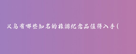义乌有哪些知名的旅游纪念品值得入手(义乌旅游纪念品)