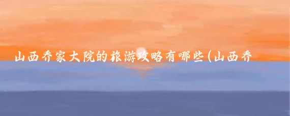 山西乔家大院的旅游攻略有哪些(山西乔家大院旅游)