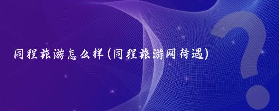 同程旅游怎么样(同程旅游网待遇)