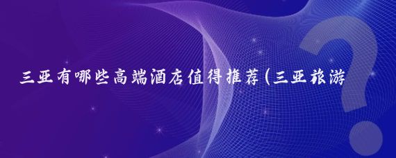 三亚有哪些高端酒店值得推荐(三亚旅游酒店好)