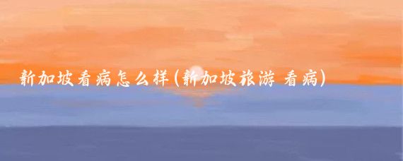 新加坡看病怎么样(新加坡旅游 看病)