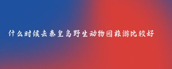 什么时候去秦皇岛野生动物园旅游比较好(秦皇岛旅游时间)