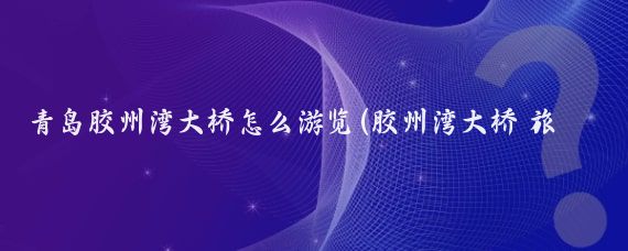 青岛胶州湾大桥怎么游览(胶州湾大桥 旅游)