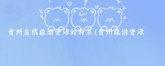 贵州自然旅游资源的特点(贵州旅游资源的特色)
