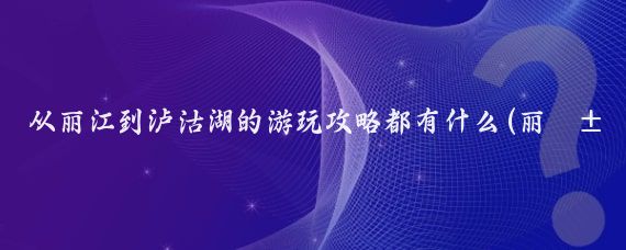 从丽江到泸沽湖的游玩攻略都有什么(丽江泸沽湖旅游攻略北京)