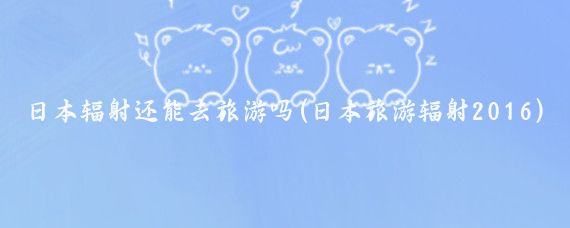 日本辐射还能去旅游吗(日本旅游辐射2016)