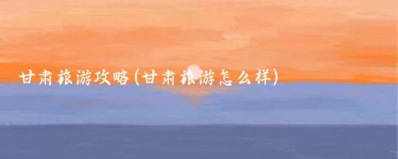 甘肃旅游攻略(甘肃旅游怎么样)