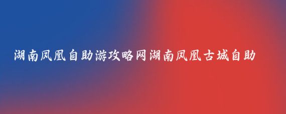 湖南凤凰自助游攻略网湖南凤凰古城自助游(凤凰古城自助旅游)