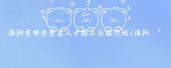 洛阳有哪些景美人少的小众旅行地(洛阳小众旅游地国外)