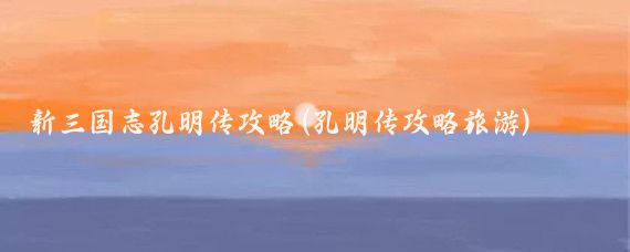 新三国志孔明传攻略(孔明传攻略旅游)