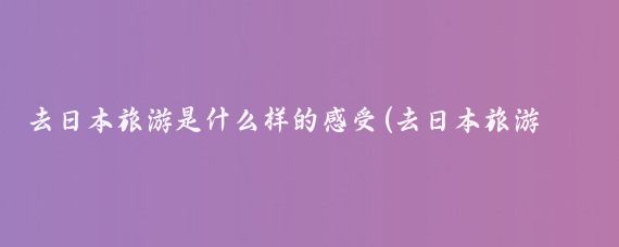 去日本旅游是什么样的感受(去日本旅游怎么样的)