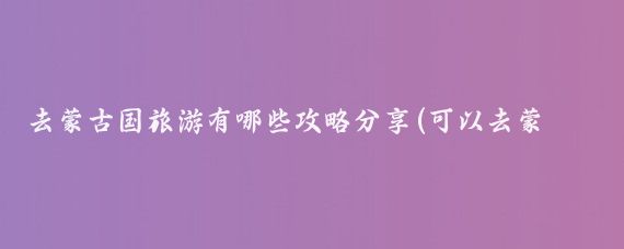 去蒙古国旅游有哪些攻略分享(可以去蒙古旅游)
