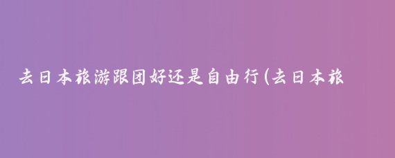 去日本旅游跟团好还是自由行(去日本旅游跟团吗)