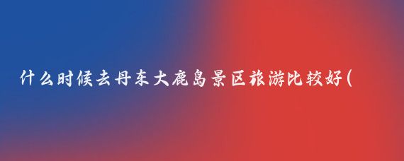 什么时候去丹东大鹿岛景区旅游比较好(丹东最佳旅游时间)