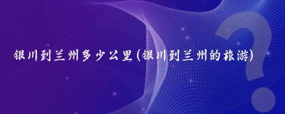 银川到兰州多少公里(银川到兰州的旅游)