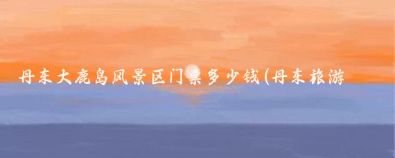 丹东大鹿岛风景区门票多少钱(丹东旅游多少钱)