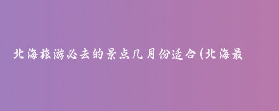 北海旅游必去的景点几月份适合(北海最好旅游季)