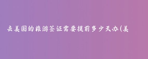 去美国的旅游签证需要提前多少天办(美国旅游签证 提前多久)
