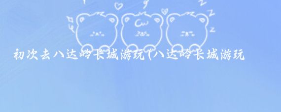 初次去八达岭长城游玩(八达岭长城游玩攻略旅游)