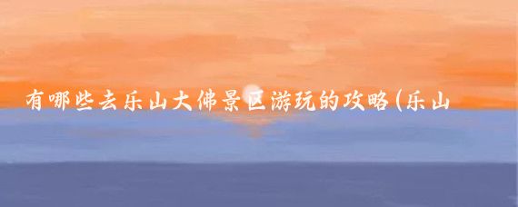 有哪些去乐山大佛景区游玩的攻略(乐山大佛旅游攻略学生)
