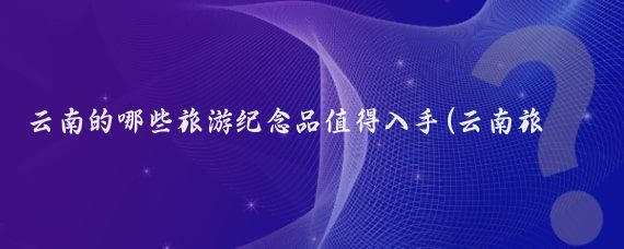 云南的哪些旅游纪念品值得入手(云南旅游值得买)