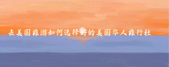 去美国旅游如何选择好的美国华人旅行社(美国 华人旅游)