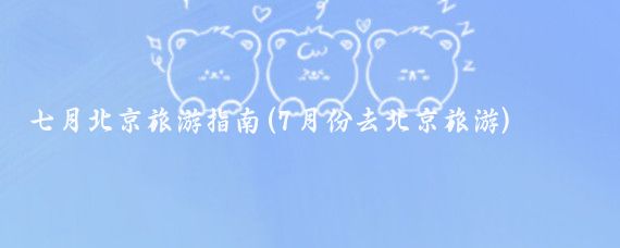 七月北京旅游指南(7月份去北京旅游)