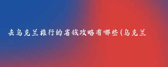 去乌克兰旅行的省钱攻略有哪些(乌克兰 旅游攻略)