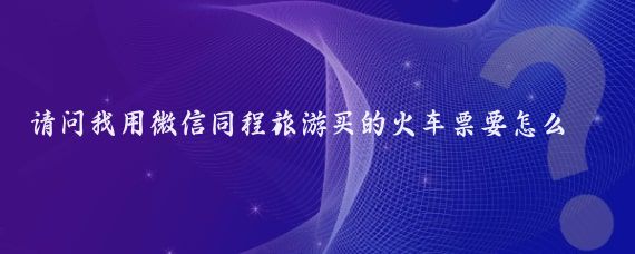 请问我用微信同程旅游买的火车票要怎么取票(同程旅游的票怎么取票)