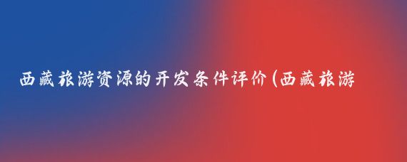 西藏旅游资源的开发条件评价(西藏旅游资源开发)