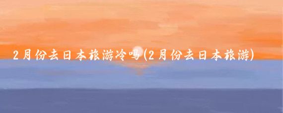 2月份去日本旅游冷吗(2月份去日本旅游)